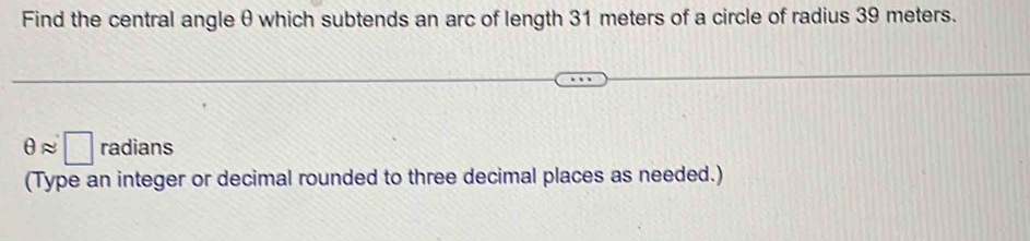 Find the central angle θ which subtends an arc of length 31 meters of a circle of radius 39 meters.
θ approx □ radians 
(Type an integer or decimal rounded to three decimal places as needed.)