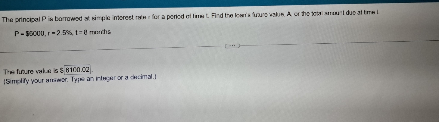 The principal P is borrowed at simple interest rate r for a period of time t. Find the loan's future value, A, or the total amount due at time t.
P=$6000, r=2.5% , t=8 months
The future value is $6100.02
(Simplify your answer. Type an integer or a decimal.)