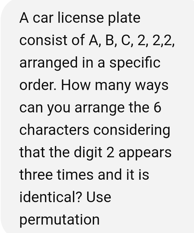 A car license plate 
consist of A, B, C, 2, 2, 2, 
arranged in a specific 
order. How many ways 
can you arrange the 6
characters considering 
that the digit 2 appears 
three times and it is 
identical? Use 
permutation