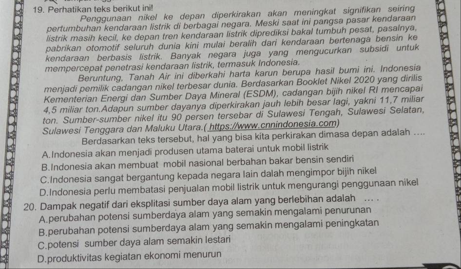 Perhatikan teks berikut ini!
Penggunaan nikel ke depan diperkirakan akan meningkat signifikan seiring
pertumbuhan kendaraan listrik di berbagai negara. Meski saat ini pangsa pasar kendaraan
listrik masih kecil, ke depan tren kendaraan listrik diprediksi bakal tumbuh pesat, pasalnya,
pabrikan otomotif seluruh dunia kini mulai beralih dari kendaraan bertenaga bensin ke
kendaraan berbasis listrik. Banyak negara juga yang mengucurkan subsidi untuk
mempercepat penetrasi kendaraan listrik, termasuk Indonesia.
Beruntung, Tanah Air ini diberkahi harta karun berupa hasil bumi ini. Indonesia
menjadi pemilik cadangan nikel terbesar dunia. Berdasarkan Booklet Nikel 2020 yang dirilis
Kementerian Energi dan Sumber Daya Mineral (ESDM), cadangan bijih nikel RI mencapai
4,5 miliar ton.Adapun sumber dayanya diperkirakan jauh lebih besar lagi, yakni 11,7 miliar
ton. Sumber-sumber nikel itu 90 persen tersebar di Sulawesi Tengah, Sulawesi Selatan,
Sulawesi Tenggara dan Maluku Utara.( https://www.cnnindonesia.com)
Berdasarkan teks tersebut, hal yang bisa kita perkirakan dimasa depan adalah ....
A.Indonesia akan menjadi produsen utama baterai untuk mobil listrik
B.Indonesia akan membuat mobil nasional berbahan bakar bensin sendiri
C.Indonesia sangat bergantung kepada negara lain dalah mengimpor bijih nikel
D.Indonesia perlu membatasi penjualan mobil listrik untuk mengurangi penggunaan nikel
20. Dampak negatif dari eksplitasi sumber daya alam yang berlebihan adalah ... .
A.perubahan potensi sumberdaya alam yang semakin mengalami penurunan
B.perubahan potensi sumberdaya alam yang semakin mengalami peningkatan
C.potensi sumber daya alam semakin lestari
D.produktivitas kegiatan ekonomi menurun