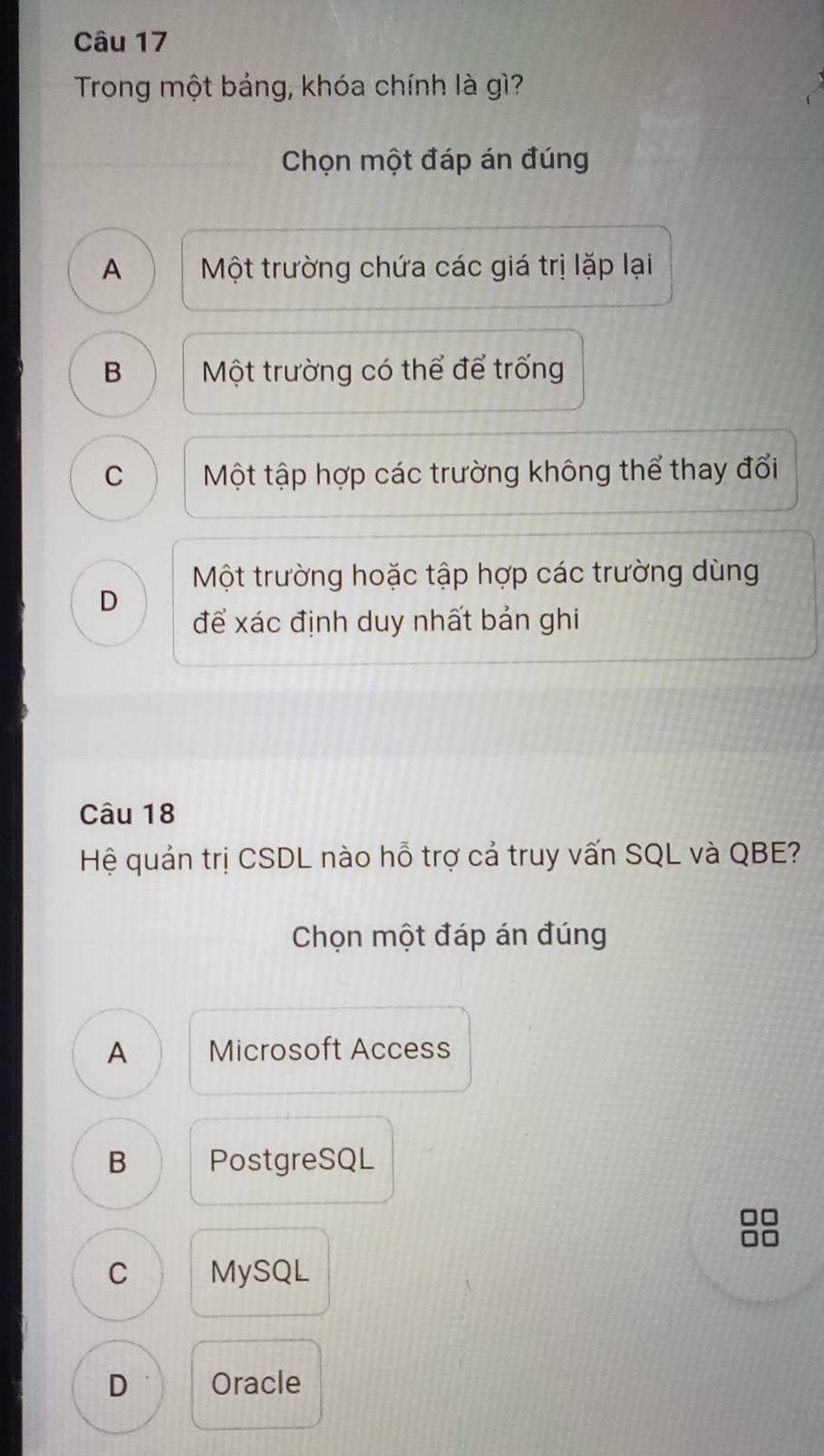 Trong một bảng, khóa chính là gì?
Chọn một đáp án đúng
A Một trường chứa các giá trị lặp lại
B Một trường có thể để trống
C Một tập hợp các trường không thể thay đổi
Một trường hoặc tập hợp các trường dùng
D
để xác định duy nhất bản ghi
Câu 18
Hệ quản trị CSDL nào hỗ trợ cả truy vấn SQL và QBE?
Chọn một đáp án đúng
A Microsoft Access
B PostgreSQL
C MySQL
D Oracle