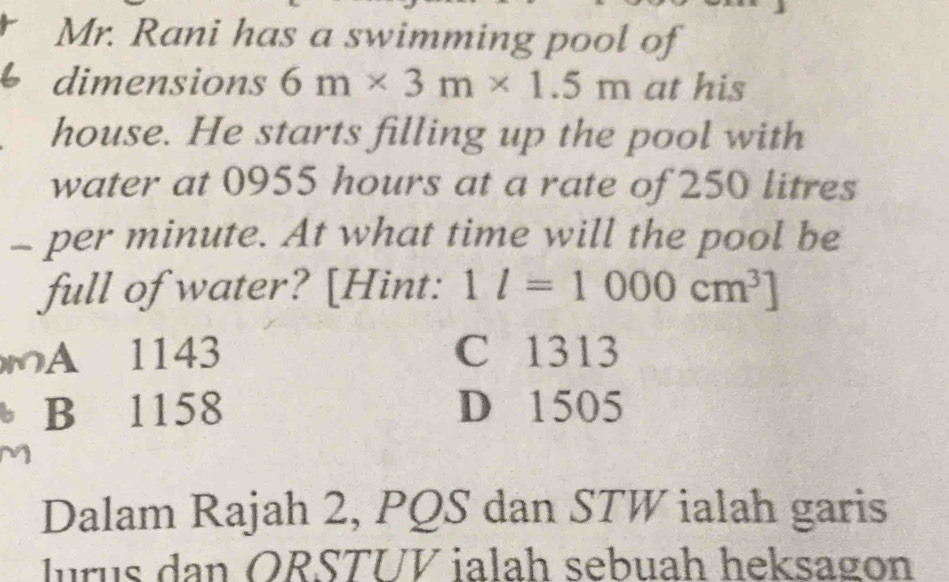 Mr. Rani has a swimming pool of
dimensions 6m* 3m* 1.5m at his
house. He starts filling up the pool with
water at 0955 hours at a rate of 250 litres
- per minute. At what time will the pool be
full of water? [Hint: 1l=1000cm^3]
A 1143 C 1313
B 1158 D 1505
Dalam Rajah 2, PQS dan STW ialah garis
lurus dan ORSTUV ialah sebuah heksagon