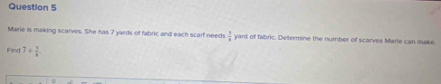 Marie is making scarves. She has 7 yards of fabric and each scarf needs  3/4  yard of fabric. Determine the number of scarves Marie can make. 
Find 7/  5/8 .