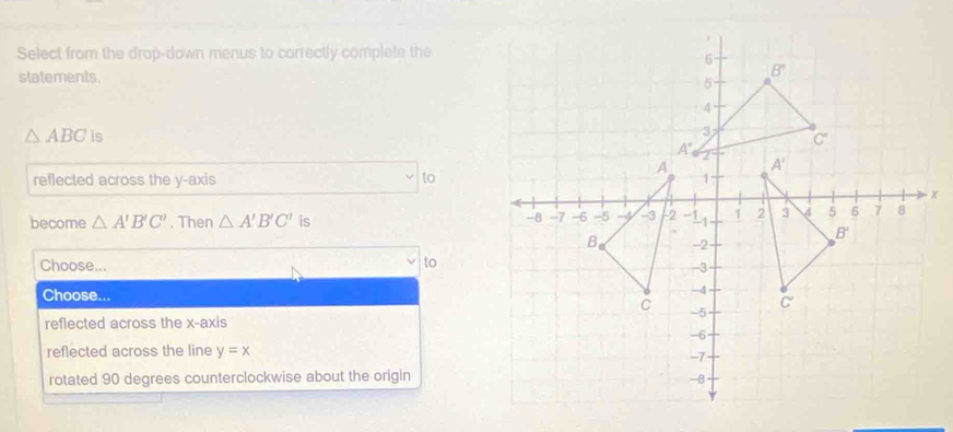 Select from the drop-down menus to correctly complete the
statements.
△ ABC is 
reflected across the y-axis to
become △ A'B'C'. Then △ A'B'C' is
to
Choose... 
Choose...
reflected across the x-axis
reflected across the line y=x
rotated 90 degrees counterclockwise about the origin