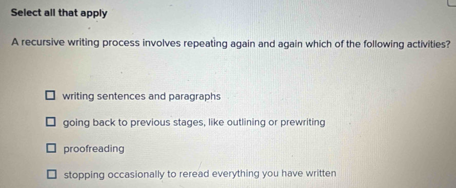 Select all that apply
A recursive writing process involves repeating again and again which of the following activities?
writing sentences and paragraphs
going back to previous stages, like outlining or prewriting
proofreading
stopping occasionally to reread everything you have written