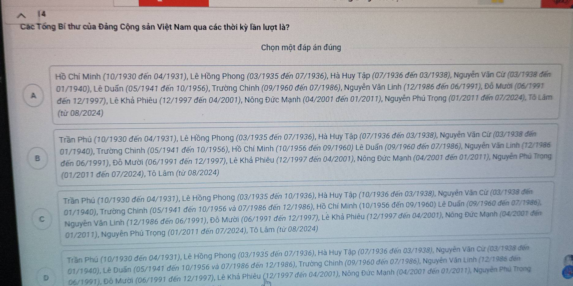 Các Tổng Bí thư của Đảng Cộng sản Việt Nam qua các thời kỳ lần lượt là?
Chọn một đáp án đúng
Hồ Chí Minh (10/1930 đến 04/1931), Lê Hồng Phong (03/1935 đến 07/1936), Hà Huy Tập (07/1936 đến 03/1938), Nguyễn Văn Cừ (03/1938 đến
01/1940), Lê Duấn (05/1941 đến 10/1956), Trường Chinh (09/1960 đến 07/1986), Nguyễn Văn Linh (12/1986 đến 06/1991), Đồ Mười (06/1991
A đến 12/1997), Lê Khả Phiêu (12/1997 đến 04/2001), Nông Đức Mạnh (04/2001 đến 01/2011), Nguyễn Phú Trọng (01/2011 đến 07/2024), Tô Lâm
(từ 08/2024)
Trần Phú (10/1930 đến 04/1931), Lê Hồng Phong (03/1935 đến 07/1936), Hà Huy Tập (07/1936 đến 03/1938), Nguyên Văn Cừ (03/1938 đến
01/1940), Trường Chinh (05/1941 đến 10/1956), Hồ Chí Minh (10/1956 đến 09/1960) Lê Duấn (09/1960 đến 07/1986), Nguyễn Văn Linh (12/1986
B đến 06/1991), Đô Mười (06/1991 đến 12/1997), Lê Khả Phiêu (12/1997 đến 04/2001), Nông Đức Mạnh (04/2001 đến 01/2011), Nguyễn Phú Trọng
(01/2011 đến 07/2024), Tô Lâm (từ 08/2024)
Trần Phú (10/1930 đến 04/1931), Lê Hồng Phong (03/1935 đến 10/1936), Hà Huy Tập (10/1936 đến 03/1938), Nguyên Văn Cừ (03/1938 đến
01/1940), Trường Chinh (05/1941 đến 10/1956 và 07/1986 đến 12/1986), Hồ Chí Minh (10/1956 đến 09/1960) Lê Duấn (09/1960 đến 07/1986),
C Nguyên Văn Linh (12/1986 đến 06/1991), Đồ Mười (06/1991 đến 12/1997), Lê Khả Phiêu (12/1997 đến 04/2001), Nông Đức Mạnh (04/2001 đến
01/2011), Nguyên Phú Trọng (01/2011 đến 07/2024), Tô Lâm (từ 08/2024)
Trần Phú (10/1930 đến 04/1931), Lê Hồng Phong (03/1935 đến 07/1936), Hà Huy Tập (07/1936 đến 03/1938), Nguyên Văn Cừ (03/1938 đến
01/1940), Lê Duấn (05/1941 đến 10/1956 và 07/1986 đến 12/1986), Trường Chinh (09/1960 đến 07/1986), Nguyên Văn Linh (12/1986 đến
D 06/1991), Đồ Mười (06/1991 đến 12/1997), Lê Khả Phiêu (12/1997 đến 04/2001), Nông Đức Mạnh (04/2001 đến 01/2011), Nguyên Phu Trọng