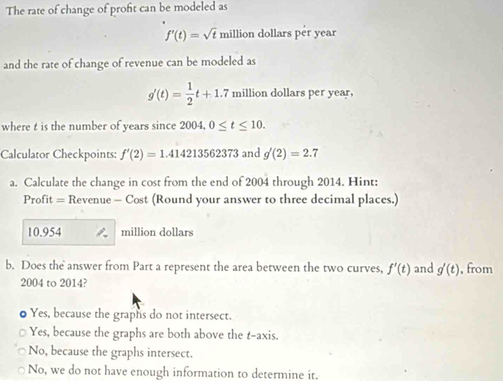 The rate of change of profit can be modeled as
f'(t)=sqrt(t) million dollars per year
and the rate of change of revenue can be modeled as
g'(t)= 1/2 t+1.7 million dollars per year,
where t is the number of years since 2004, 0≤ t≤ 10. 
Calculator Checkpoints: f'(2)=1.414213562373 and g'(2)=2.7
a. Calculate the change in cost from the end of 2004 through 2014. Hint:
Profit = Revenue - Cost (Round your answer to three decimal places.)
10.954 million dollars
b, Does the answer from Part a represent the area between the two curves, f'(t) and g'(t) , from
2004 to 2014?
Yes, because the graphs do not intersect.
Yes, because the graphs are both above the t -axis.
No, because the graphs intersect.
No, we do not have enough information to determine it.