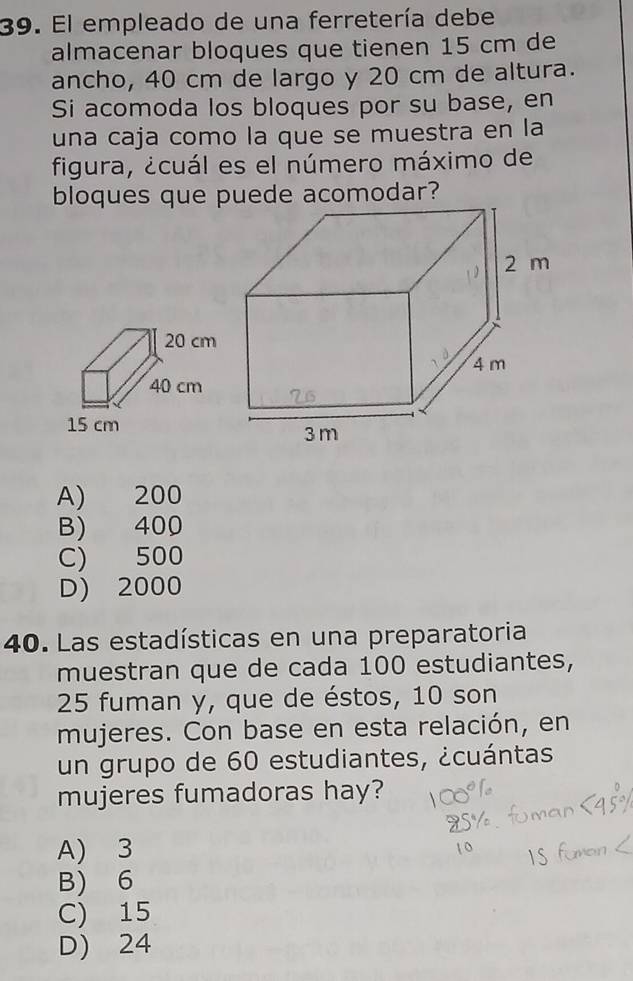 El empleado de una ferretería debe
almacenar bloques que tienen 15 cm de
ancho, 40 cm de largo y 20 cm de altura.
Si acomoda los bloques por su base, en
una caja como la que se muestra en la
figura, ¿cuál es el número máximo de
bloques que puede acomodar?
A) 200
B) 400
C) 500
D) 2000
40. Las estadísticas en una preparatoria
muestran que de cada 100 estudiantes,
25 fuman y, que de éstos, 10 son
mujeres. Con base en esta relación, en
un grupo de 60 estudiantes, ¿cuántas
mujeres fumadoras hay?
A) 3
B) 6
C) 15
D) 24