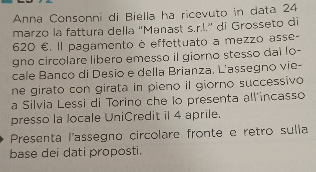 Anna Consonni di Biella ha ricevuto in data 24
marzo la fattura della “Manast s.r.l.” di Grosseto di
620 €. Il pagamento è effettuato a mezzo asse- 
gno circolare libero emesso il giorno stesso dal lo- 
cale Banco di Desio e della Brianza. L’assegno vie- 
ne girato con girata in pieno il giorno successivo 
a Silvia Lessi di Torino che lo presenta all'incasso 
presso la locale UniCredit il 4 aprile. 
Presenta l'assegno circolare fronte e retro sulla 
base dei dati proposti.