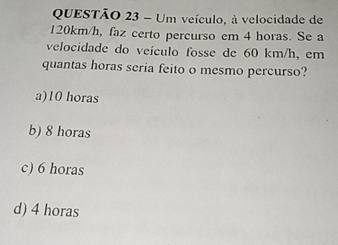 Um veículo, à velocidade de
120km/h, faz certo percurso em 4 horas. Se a
velocidade do veículo fosse de 60 km/h, em
quantas horas seria feito o mesmo percurso?
a) 10 horas
b) 8 horas
c) 6 horas
d) 4 horas