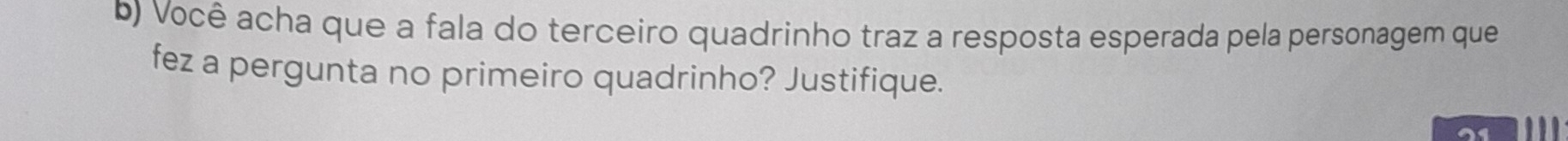 Você acha que a fala do terceiro quadrinho traz a resposta esperada pela personagem que 
fez a pergunta no primeiro quadrinho? Justifique. 
21