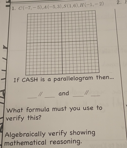 C(-7,-5), A(-5,3), S(1,6), H(-1,-2) 2. F 
If CASH is a parallelogram then... 
_ 
_ 
// and _//_ 
What formula must you use to 
verify this? 
Algebraically verify showing 
mathematical reasoning.