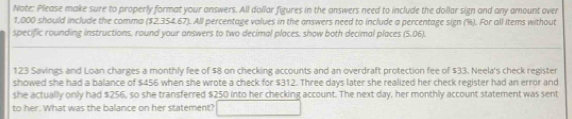 Note: Please make sure to properly format your answers. All dollar figures in the answers need to include the doilar sign and any amount over
1,000 should include the comma ($2.354.67). All percentage values in the answers need to include a percentage sign (%). For all Items without 
specific rounding instructions, round your answers to two decimal places, show both decimal places (5.06).
123 Savings and Loan charges a monthly fee of $8 on checking accounts and an overdraft protection fee of $33. Neela's check register 
showed she had a balance of $456 when she wrote a check for $312. Three days later she realized her check register had an error and 
she actually only had $256, so she transferred $250 into her checking account. The next day, her monthly account statement was sent 
to her. What was the balance on her statement?