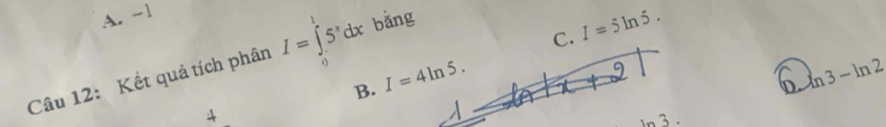 A. -1
C. I=5ln 5. 
Câu 12: Kết quả tích phân I=∈tlimits _0^(l5^x)dx bǎng
B. I=4ln 5.
ln 3-ln 2