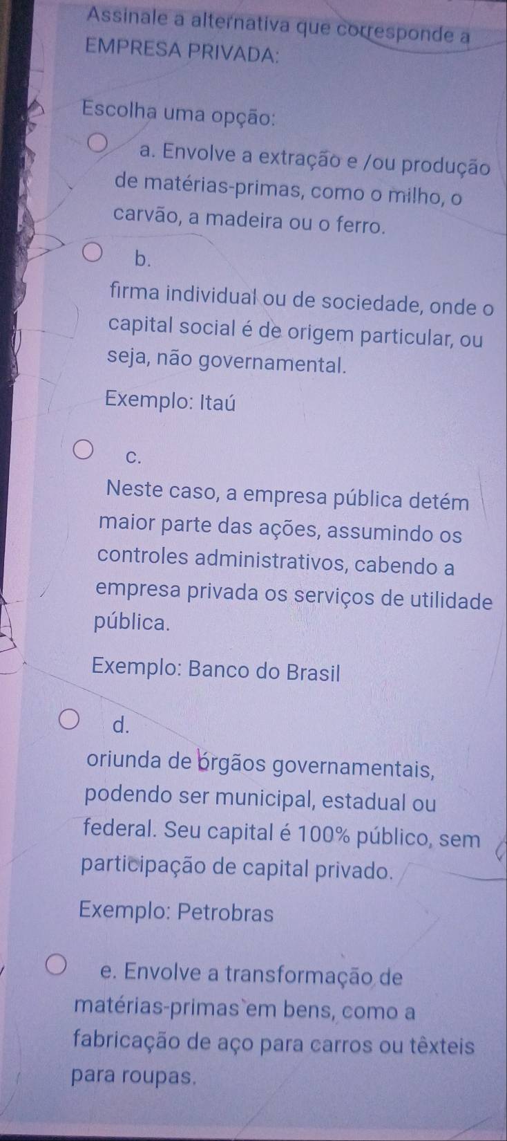 Assinale a alternativa que corresponde a
EMPRESA PRIVADA:
Escolha uma opção:
a. Envolve a extração e /ou produção
de matérias-primas, como o milho, o
carvão, a madeira ou o ferro.
b.
firma individual ou de sociedade, onde o
capital social é de origem particular, ou
seja, não governamental.
Exemplo: Itaú
C.
Neste caso, a empresa pública detém
maior parte das ações, assumindo os
controles administrativos, cabendo a
empresa privada os serviços de utilidade
pública.
Exemplo: Banco do Brasil
d.
oriunda de brgãos governamentais,
podendo ser municipal, estadual ou
federal. Seu capital é 100% público, sem
participação de capital privado.
Exemplo: Petrobras
e. Envolve a transformação de
matérias-primas em bens, como a
fabricação de aço para carros ou têxteis
para roupas.