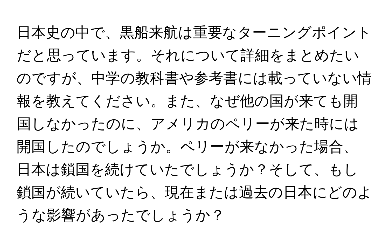 日本史の中で、黒船来航は重要なターニングポイントだと思っています。それについて詳細をまとめたいのですが、中学の教科書や参考書には載っていない情報を教えてください。また、なぜ他の国が来ても開国しなかったのに、アメリカのペリーが来た時には開国したのでしょうか。ペリーが来なかった場合、日本は鎖国を続けていたでしょうか？そして、もし鎖国が続いていたら、現在または過去の日本にどのような影響があったでしょうか？