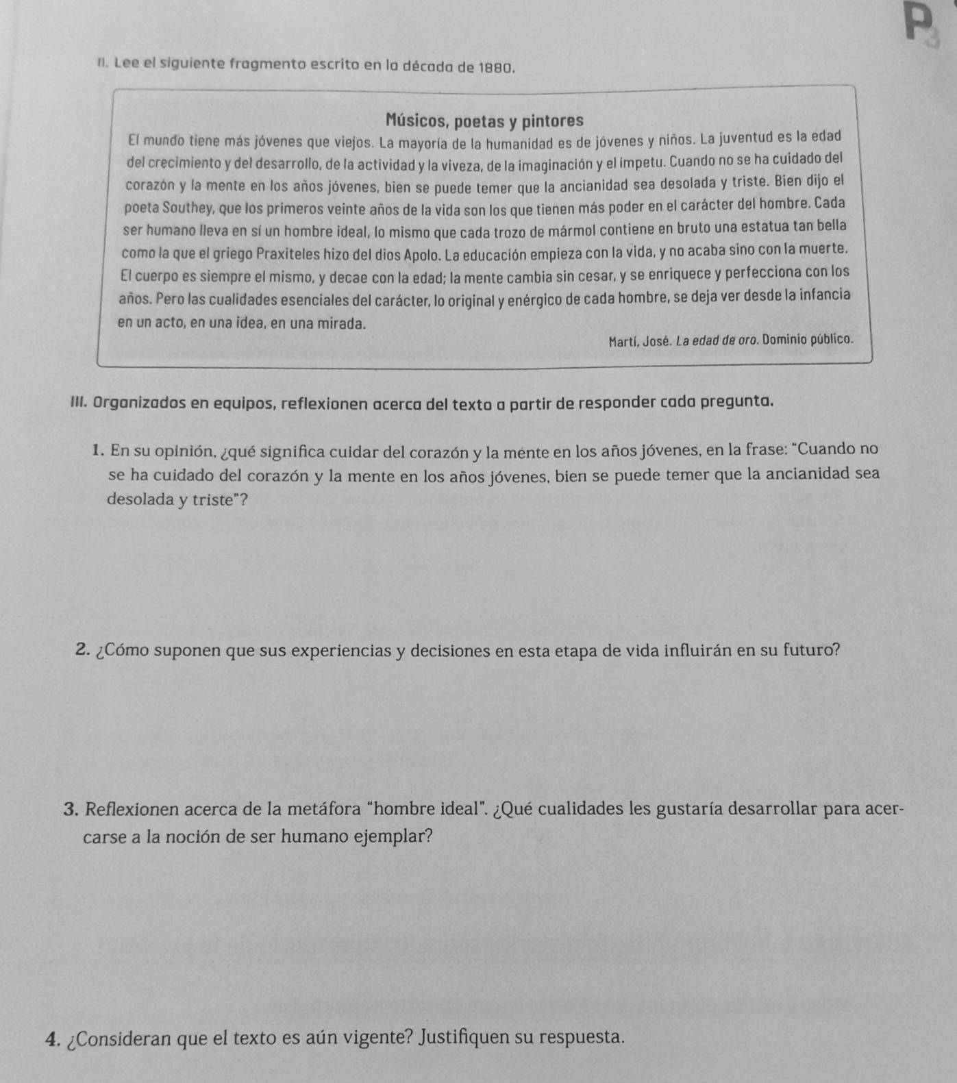 Lee el siguiente fragmento escrito en la década de 1880.
Músicos, poetas y pintores
El mundo tiene más jóvenes que viejos. La mayoría de la humanidad es de jóvenes y niños. La juventud es la edad
del crecimiento y del desarrollo, de la actividad y la viveza, de la imaginación y el ímpetu. Cuando no se ha cuidado del
corazón y la mente en los años jóvenes, bien se puede temer que la ancianidad sea desolada y triste. Bien dijo el
poeta Southey, que los primeros veinte años de la vida son los que tienen más poder en el carácter del hombre. Cada
ser humano lleva en sí un hombre ideal, lo mismo que cada trozo de mármol contiene en bruto una estatua tan bella
como la que el griego Praxiteles hizo del dios Apolo. La educación empieza con la vida, y no acaba sino con la muerte.
El cuerpo es siempre el mismo, y decae con la edad; la mente cambia sin cesar, y se enriquece y perfecciona con los
años. Pero las cualidades esenciales del carácter, lo original y enérgico de cada hombre, se deja ver desde la infancia
en un acto, en una idea, en una mirada.
Martí, José. La edad de oro. Dominio público.
III. Organizados en equipos, reflexionen acerca del texto a partir de responder cada pregunta.
1. En su opinión, ¿qué significa cuidar del corazón y la ménte en los años jóvenes, en la frase: "Cuando no
se ha cuidado del corazón y la mente en los años jóvenes, bien se puede temer que la ancianidad sea
desolada y triste"?
2. ¿Cómo suponen que sus experiencias y decisiones en esta etapa de vida influirán en su futuro?
3. Reflexionen acerca de la metáfora “hombre ideal". ¿Qué cualidades les gustaría desarrollar para acer-
carse a la noción de ser humano ejemplar?
4. ¿Consideran que el texto es aún vigente? Justiñquen su respuesta.