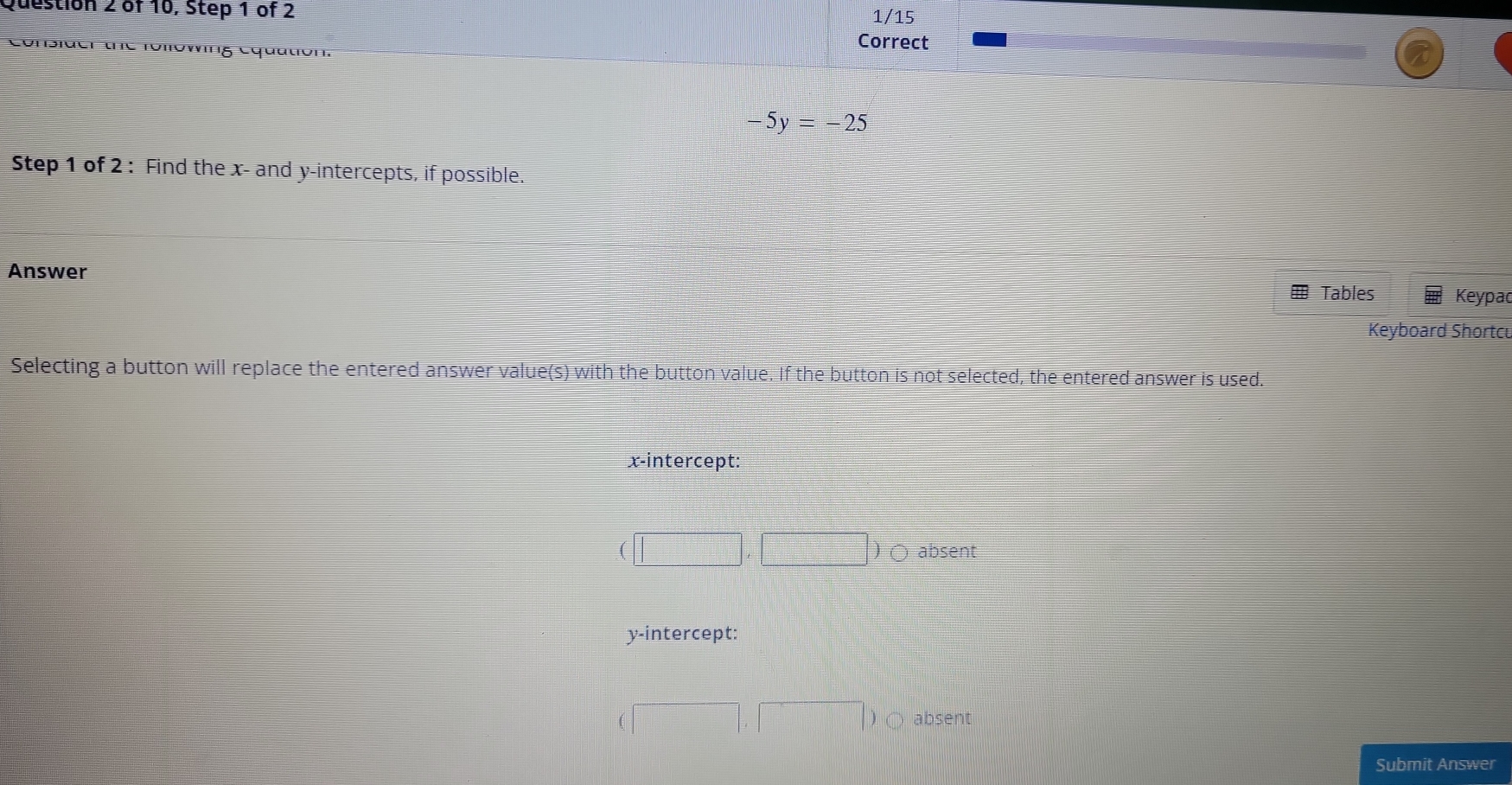 of 10, Step 1 of 2 1/15
Correct
Consider uc Toπówing Cquation.
-5y=-25
Step 1 of 2 : Find the x - and y-intercepts, if possible.
Answer
H Tables Keypac
Keyboard Shortcu
Selecting a button will replace the entered answer value(s) with the button value. If the button is not selected, the entered answer is used.
x-intercept:
(□ ,□ )O absent
y-intercept:
(□ ,□ ) absent
Submit Answer