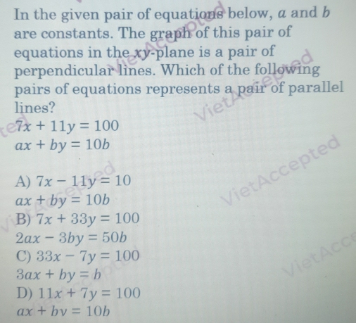 In the given pair of equations below, a and b
are constants. The graph of this pair of
equations in the xy -plane is a pair of
perpendicular lines. Which of the following
pairs of equations represents a pair of parallel
lines?
7x+11y=100
ax+by=10b
epted
A) 7x-11y=10
ax+by=10b
B) 7x+33y=100
2ax-3by=50b
a
C) 33x-7y=100
3ax+by=b
D) 11x+7y=100
ax+by=10b