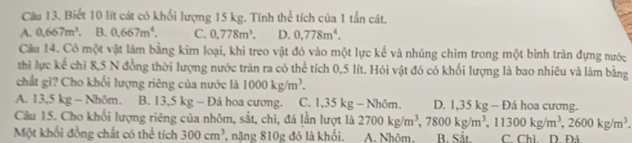 Biết 10 lít cát có khổi lượng 15 kg. Tính thể tích của 1 tấn cát.
A. 0.667m^3. B. 0.667m^4. C. 0,778m^3. D. 0.778m^4. 
Câu 14. Có một vật làm bằng kim loại, khi treo vật đó vào một lực kế và nhúng chìm trong một bình trản đựng nước
thì lực kế chỉ 8,5 N đồng thời lượng nước tràn ra có thể tích 0,5 lít. Hỏi vật đó có khối lượng là bao nhiêu và làm bằng
chất gì? Cho khối lượng riêng của nước là 1000kg/m^3.
A. 13 .5kg-Nhom. B. 13,5 kg - Đá hoa cương. C. 1 .35k g - Nhôm. D. 1,35 kg - Đá hoa cương.
Cầu 15. Cho khối lượng riêng của nhôm, sắt, chì, đá lần lượt là 2700kg/m^3, 7800kg/m^3, 11300kg/m^3, 2600kg/m^3. 
Một khối đồng chất có thể tích 300cm^3 nặng 810g đó là khối. A. Nhôm. B. Sắt. C. Chì. D. Đá