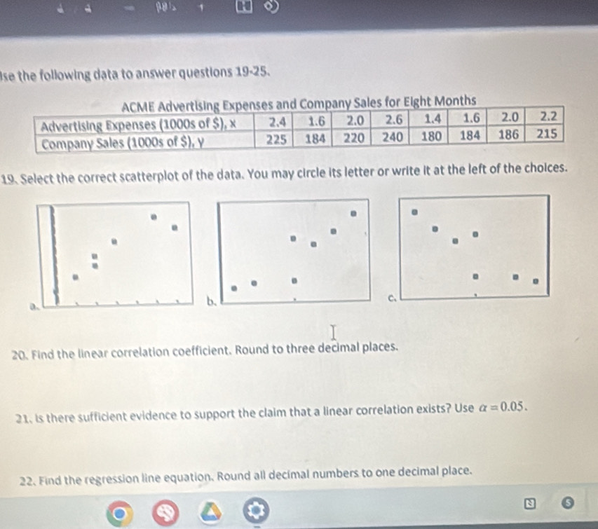 se the following data to answer questions 19-25. 
les for Eight Months 
19. Select the correct scatterplot of the data. You may circle its letter or write it at the left of the choices. 
. 
. 
. 
. . . 
a. 
b. 
c、 
20. Find the linear correlation coefficient. Round to three decimal places. 
21. is there sufficient evidence to support the claim that a linear correlation exists? Use alpha =0.05. 
22. Find the regression line equation. Round all decimal numbers to one decimal place.