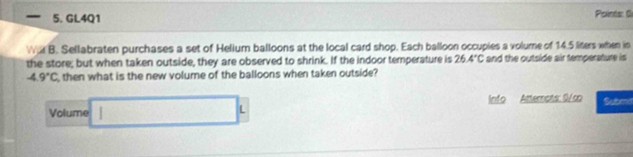 GL4Q1 
Pointe: G 
WAB . Sellabraten purchases a set of Helium balloons at the local card shop. Each balloon occupies a volume of 14.5 liters when in 
the store; but when taken outside, they are observed to shrink. If the indoor temperature is 26.4°C and the outside air temperature is
-4.9°C then what is the new volume of the balloons when taken outside? 
Volume □ L Info Atternots: 0/c Subm