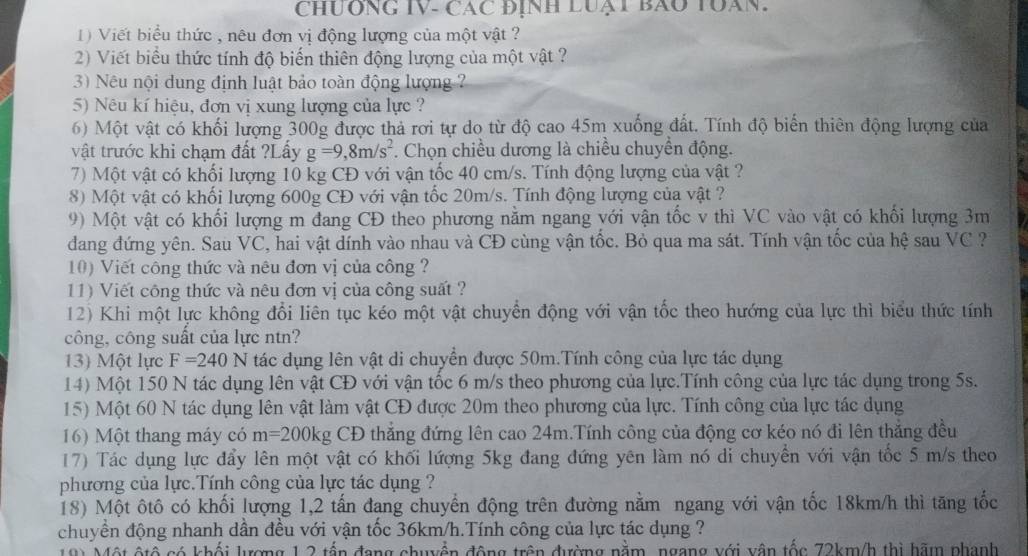 CHUÔNG IV- CáC ĐịNH LUạT BAO TUAN.
1) Viết biểu thức , nêu đơn vị động lượng của một vật ?
2) Viết biểu thức tính độ biến thiên động lượng của một vật ?
3) Nêu nội dung định luật bảo toàn động lượng ?
5) Nêu kí hiệu, đơn vị xung lượng của lực ?
6) Một vật có khối lượng 300g được thả rơi tự do từ độ cao 45m xuống đất. Tính độ biến thiên động lượng của
vật trước khi chạm đất ?Lấy g=9,8m/s^2. Chọn chiều dương là chiều chuyển động.
7) Một vật có khối lượng 10 kg CĐ với vận tốc 40 cm/s. Tính động lượng của vật ?
8) Một vật có khối lượng 600g CĐ với vận tốc 20m/s. Tính động lượng của vật ?
9) Một vật có khối lượng m đang CĐ theo phương nằm ngang với vận tốc v thì VC vào vật có khối lượng 3m
dang đứng yên. Sau VC, hai vật dính vào nhau và CĐ cùng vận tốc. Bỏ qua ma sát. Tính vận tốc của hệ sau VC ?
10) Viết công thức và nêu đơn vị của công ?
11) Viết công thức và nêu đơn vị của công suất ?
12) Khi một lực không đổi liên tục kéo một vật chuyển động với vận tốc theo hướng của lực thì biểu thức tính
công, công suất của lực ntn?
13) Một lực F=240N tác dụng lên vật di chuyển được 50m.Tính công của lực tác dụng
14) Một 150 N tác dụng lên vật CĐ với vận tốc 6 m/s theo phương của lực.Tính công của lực tác dụng trong 5s.
15) Một 60 N tác dụng lên vật làm vật CĐ được 20m theo phương của lực. Tính công của lực tác dụng
16) Một thang máy có m=200kg CĐ thắng đứng lên cao 24m.Tính công của động cơ kéo nó đi lên thắng đều
17) Tác dụng lực đẩy lên một vật có khối lượng 5kg đang đứng yên làm nó di chuyển với vận tốc 5 m/s theo
phương của lực.Tính công của lực tác dụng ?
18) Một ôtô có khối lượng 1,2 tấn đang chuyển động trên đường nằm ngang với vận tốc 18km/h thì tăng tốc
chuyền động nhanh dần đều với vận tốc 36km/h.Tính công của lực tác dụng ?
Một ộtộ có khối lượng 1 2 tấn đang chuyển động trên đường nằm, ngang với vận tốc 72km/h thị hãm phanh