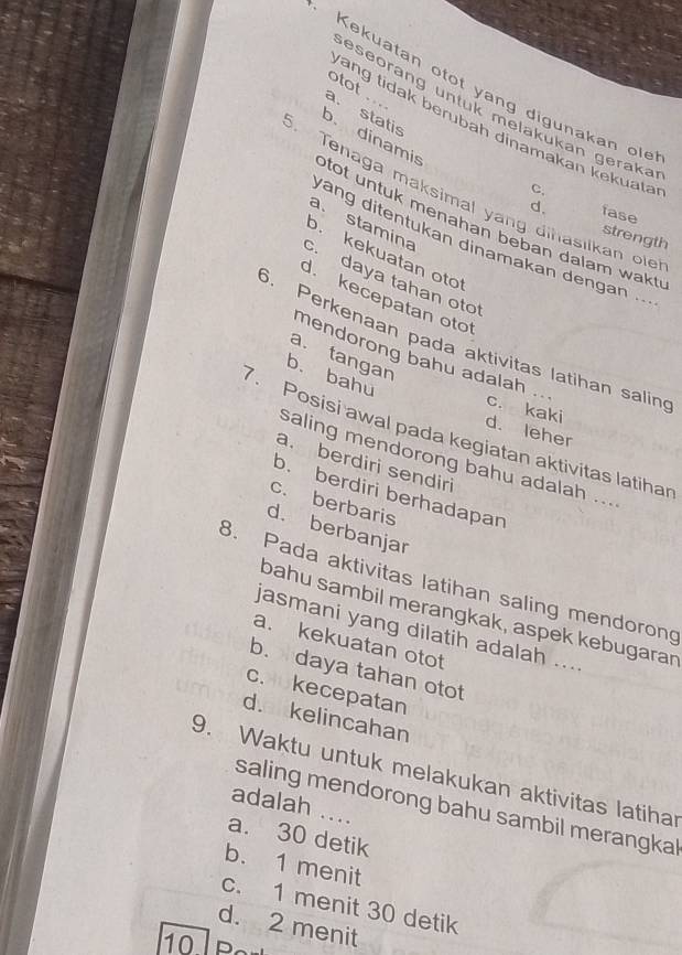 Kekuatan otot yang digunakan ol
otot ..
eseorang untuk melakukan geraka
a. statis
ang tidak berubah dinamakan kekuata
b. dinamis
Tenaga maksimal yang dihasiikan ole
C. fase
d.
a. stamina
otot untuk menahan beban dalam wakt .
strength
ang ditentukan dinamakan dengan ...
o. kekuatan oto
c. daya tahan oto
d. kecepatan otot
6. Perkenaan pada aktivitas latihan salin
a. tangan
mendorong bahu adalah ..
b. bahu
c. kaki
d. leher
7. Posisi awal pada kegiatan aktivitas latihar
saling mendorong bahu adalah ...
a. berdiri sendiri
b. berdiri berhadapan
c. berbaris
d. berbanjar
B. Pada aktivitas latihan saling mendorong
bahu sambil merangkak, aspek kebugaran
jasmani yang dilatih adalah ....
a. kekuatan otot
b. daya tahan otot
c.okecepatan
d. kelincahan
9. Waktu untuk melakukan aktivitas latihar
adalah ....
saling mendorong bahu sambil merangkal
a. 30 detik
b. 1 menit
c. 1 menit 30 detik
d. 2 menit
10