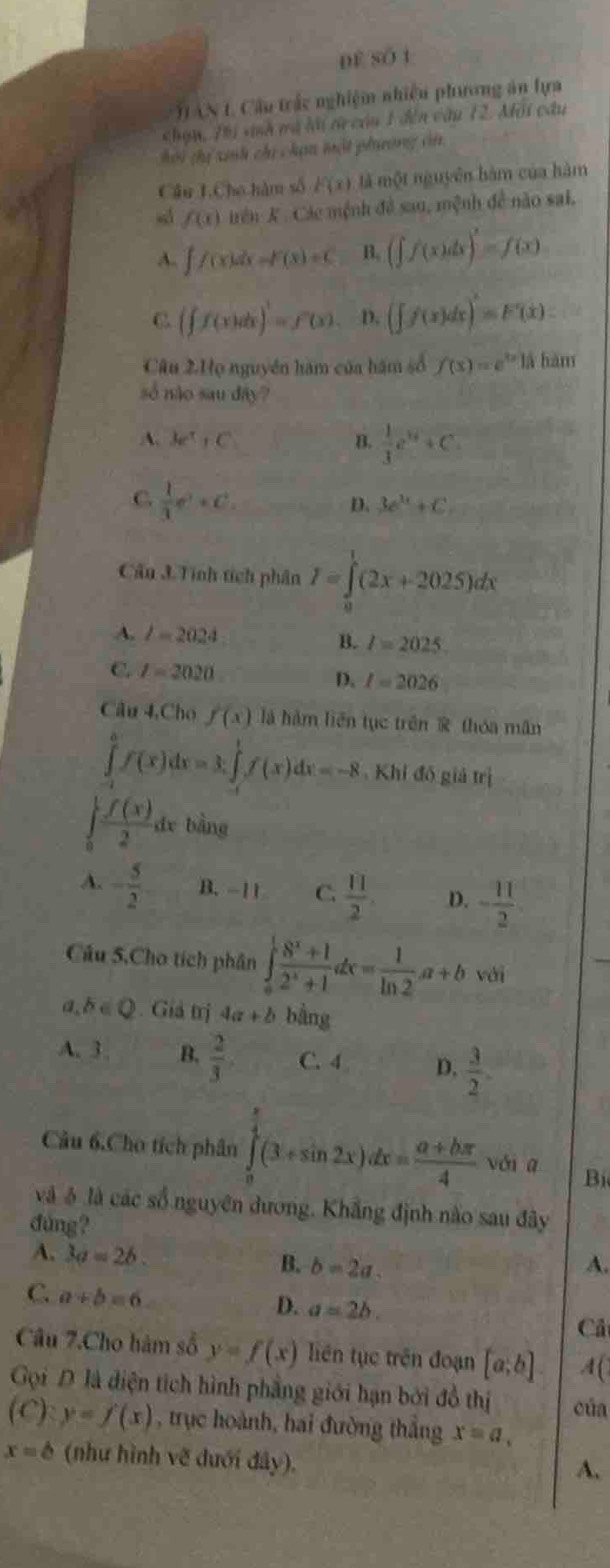 df số t
TAN 1 Cầu trấc nghiệm nhiều phương án lựa
chạn, Thi snh mà lài t còn 1 đến câu 12. Mội cầu
Hời thị xnh chi chạn mật phụường cn
Cầu T.Cho hàm số F(x) là một nguyên hàm của hàm
sá f(x) trên K. Các mệnh đề sau, mệnh đề nào sai,
A. ∈t f(x)dx=F(x)=C B. (∈t f(x)dx)^2=f(x)
C (∈t f(x)dx)^1=f'(x) D. (∈t f(x)dx)=F'(x).
Câu 2.Họ nguyên hàm của hám số f(x)=e^(|x|)|| hàm
số não sau dây?
A. Ae^t+C B.  1/3 e^(14)+C
C.  1/3 e^t+C_t
D. 3e^(3x)+C
Câu 3.Tinh tích phân I=∈tlimits _0^(1(2x+2025)dx
A. l=2024 B. I=2025.
C. I=2020 D. I=2026
Câu 4,Cho f(x) là hàm liên tục trên  thóa mân
∈tlimits _0^0f(x)dx=3x∈tlimits _0^1f(x)dx=-8 Khi đồ giả trị
∈tlimits _0^1frac f(x))2 de bàng
A. - 5/2  B.-11 C.  11/2  D. - 11/2 
Câu 5,Cho tích phân ∈tlimits _a^(1frac 8^x)+12^x+1dx= 1/ln 2 a+b với
a b∈ Q. Giả trị 4a+b bằng
A. 3 . B.  2/3  C. 4 D.  3/2 .
Câu 6.Cho tích phân ∈tlimits _0^((frac π)4)(3+sin 2x)dx= (a+bπ )/4  vái q Bị
và ô là các số nguyên dương. Khẳng định nào sau đây
đung?
A. 3a=2b.
B. b=2a. A.
C. a+b=6
D. a=2b. Cả
Câu 7.Cho hàm số y=f(x) liên tục trên đoạn [a;b] 4(
Gọi D là diện tích hình phẳng giới hạn bởi đồ thị của
(C): y=f(x) , trục hoành, hai đường thắng x=a,
x=b (như hình vẽ dưới đây).
A.