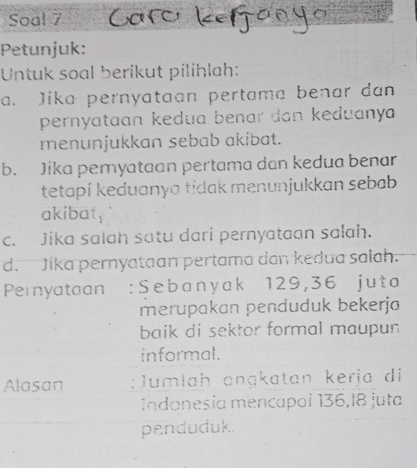 Soal 7 
Petunjuk: 
Untuk soal berikut pílihlah: 
a. Jika pernyataan pertama benar dan 
pernyataan kedua benar dan keduanya 
menunjukkan sebab akibat. 
b. Jika peryataan pertama dan kedua benar 
tetapi keduanya tidak menunjukkan sebab 
akibaty 
c. Jika salah satu dari pernyataan salah. 
d. Jika pernyataan pertama dan kedua salah. 
Pernyataan : S e b a n y a k 129, 3 6 j u t a
merupakan penduduk bekerja 
baik di sektor formal maupun 
informal. 
Alasan :Jumlah ɑnɡkatan kerja di 
Indonesía mencapaí 136, 18 juta 
penduduk.