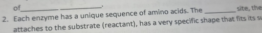 of 
_. 
2. Each enzyme has a unique sequence of amino acids. The _site, the 
attaches to the substrate (reactant), has a very specific shape that fits its s