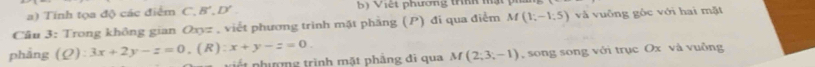 a) Tinh tọa độ các điểm C. B', D' b) Việt phương tríh mật 
Cầu 3: Trong không gian Oxyz , viết phương trình mặt phẳng (P) đi qua điểm M(1;-1;5) và vuông góc với hai mặt
phāng (Q):3x+2y-z=0, (R):x+y-z=0. á t phượng trình mặt phẳng đi qua M(2;3;-1) song song với trục Ox và vuông