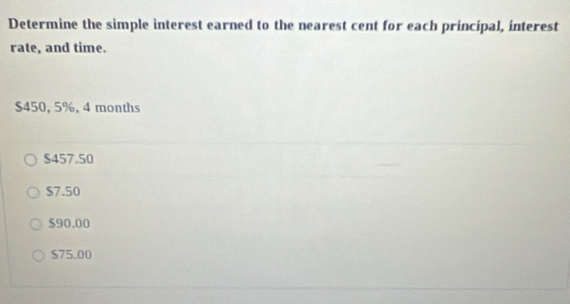 Determine the simple interest earned to the nearest cent for each principal, interest
rate, and time.
$450, 5%, 4 months
$457.50
$7.50
$90.00
$75.00