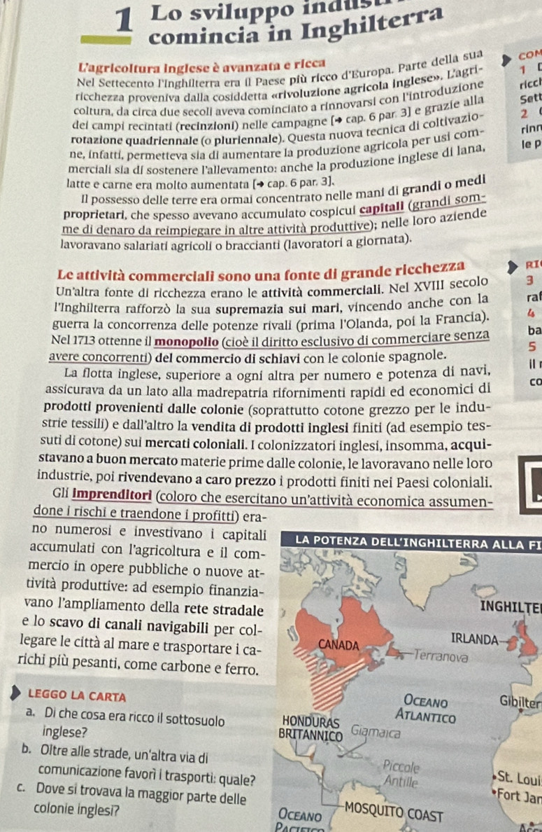 Lo sviluppo indus
comincia in Inghilterra
Lagricoltura inglese è avanzata e ricca
Nel Settecento l'Inghilterra era il Paese più ricco d'Europa. Parte della sua COM
ricchezza proveniva dalla cosiddetta «rivoluzione agricola inglese». L'agri- 1 l
coltura, da circa due secoli aveva cominciato a rinnovarsi con l'introduzione ricci
del campi recintati (recinzioni) nelle campagne [→ cap. 6 par. 3] e grazie alla Sett
rotazione quadriennale (o pluriennale). Questa nuova tecnica di coltivazio- 2 
ne, infatti, permetteva sia di aumentare la produzione agricola per usí com- rinn
merciali sia di sostenere l'allevamento: anche la produzione inglese di lana, le p
latte e carne era molto aumentata [→ cap. 6 par. 3].
Il possesso delle terre era ormai concentrato nelle maní di grandi o medi
proprietari, che spesso avevano accumulato cospicul capitall (grandi som-
me di denaro da reimpiegare in altre attività produttive); nelle loro aziende
lavoravano salariatí agricolí o braccianti (lavoratori a glornata).
Le attività commerciali sono una fonte di grande ricchezza RI
Un'altra fonte di ricchezza erano le attività commerciali. Nel XVIII secolo 3
l'Inghilterra rafforzò la sua supremazia sui mari, vincendo anche con la raf
guerra la concorrenza delle potenze rivali (prima l'Olanda, poi la Francia). is
Nel 1713 ottenne il monopolio (cioè il diritto esclusivo di commerciare senza ba
5
avere concorrentí) del commercio di schiavi con le colonie spagnole.
La flotta inglese, superiore a ogní altra per numero e potenza dí navi, i 
assicurava da un lato alla madrepatría rifornimenti rapidi ed economici dl Co
prodotti provenienti dalle colonie (soprattutto cotone grezzo per le indu-
strie tessili) e dall’altro la vendita di prodotti inglesi finiti (ad esempio tes-
suti di cotone) sui mercati coloniali. I colonizzatori inglesi, insomma, acqui-
stavano a buon mercato materie prime dalle colonie, le lavoravano nelle loro
industrie, poi rivendevano a caro prezzo i prodotti finiti nei Paesi coloniali.
Gli imprenditori (coloro che esercitano un'attività economica assumen-
done i rischi e traendone i profitti) era-
no numerosi e investivano i capitalLA POTENZA DELL'INGHILTERRA ALLA FI
accumulati con l'agricoltura e il com-
mercio in opere pubbliche o nuove at-
tività produttive: ad esempio finanzia-INGHILTE
vano l’ampliamento della rete stradale
e lo scavo di canali navigabili per col-
legare le città al mare e trasportare i ca-
richi più pesanti, come carbone e ferro.
LEGGO LA CARTA
Gibilter
a. Di che cosa era ricco il sottosuolo 
inglese? 
b. Oltre alle strade, un'altra via di
St. Loui
comunicazione favorì i trasporti: quale?
*Fort Jan
c. Dove si trovava la maggior parte delle noST
colonie inglesi?