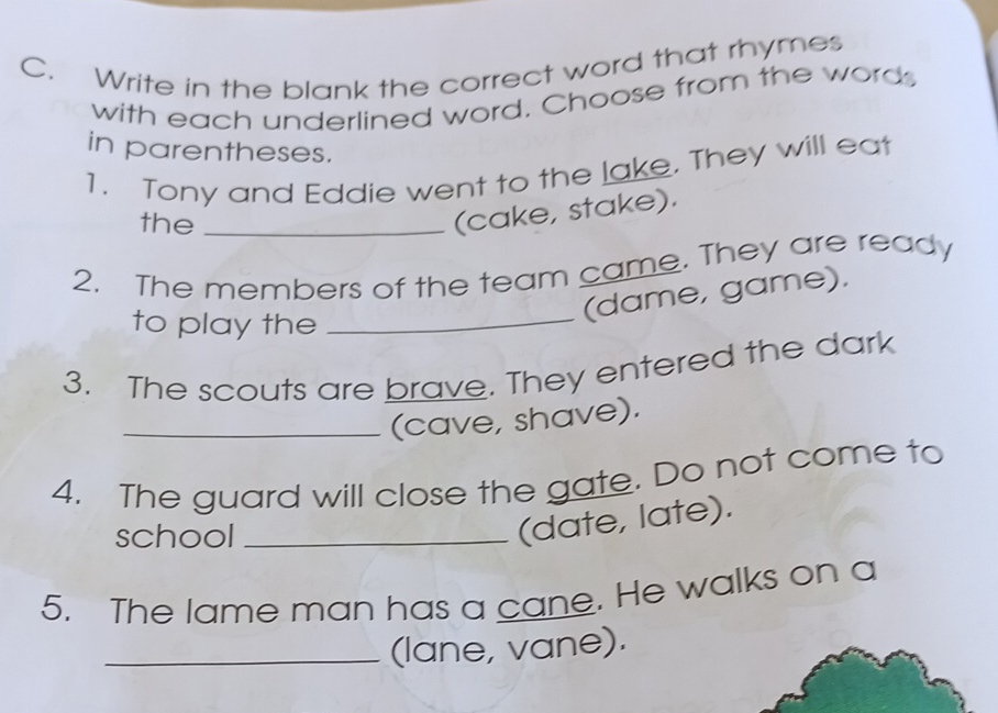 Write in the blank the correct word that rhymes 
with each underlined word. Choose from the words 
in parentheses. 
1. Tony and Eddie went to the lake. They will eat 
the_ 
(cake, stake). 
2. The members of the team came. They are ready 
to play the_ 
(dame, game). 
3. The scouts are brave. They entered the dark 
_(cave, shave). 
4. The guard will close the gate. Do not come to 
school_ 
(date, late). 
5. The lame man has a cane. He walks on a 
_(lane, vane).