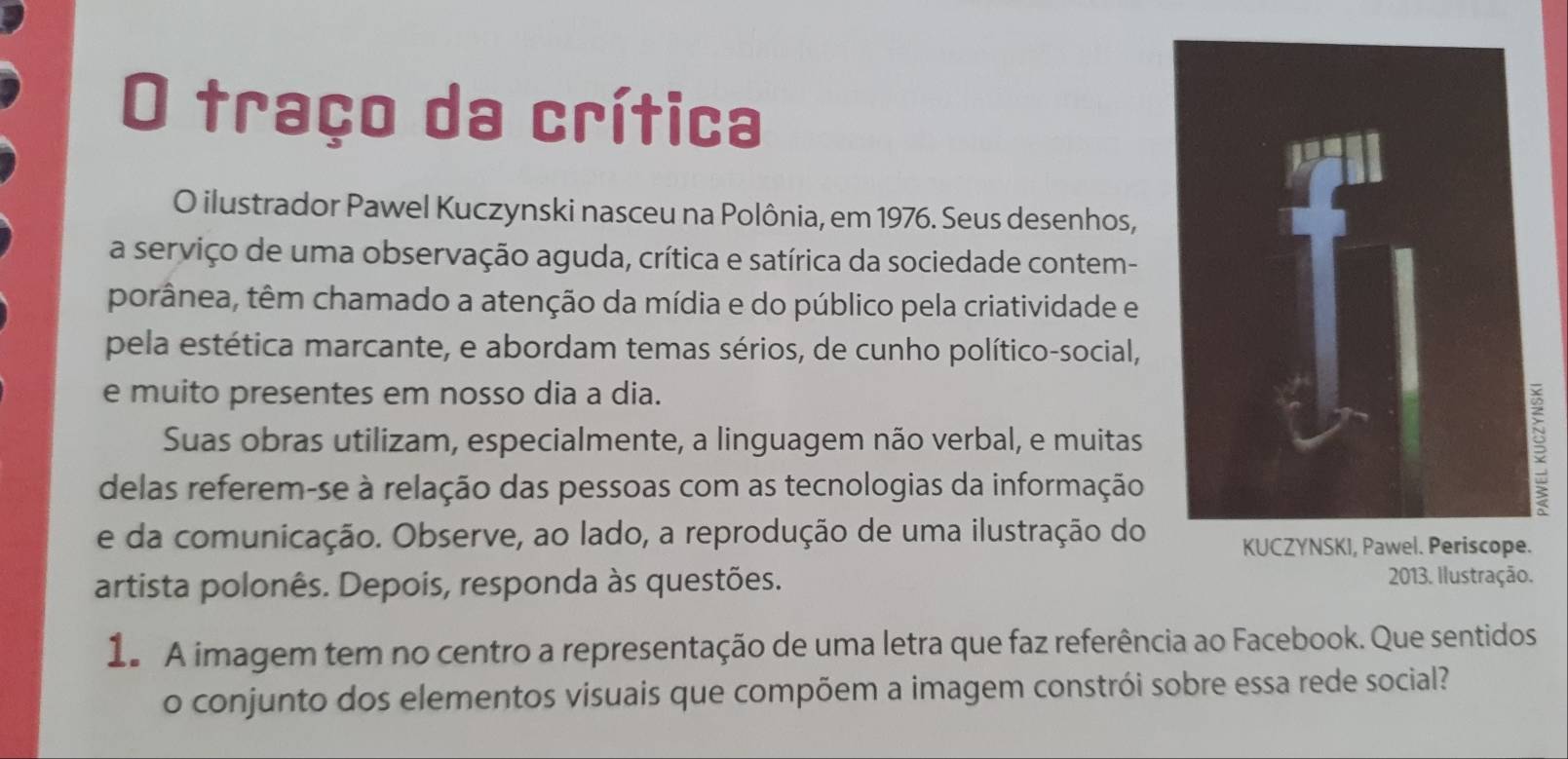 traço da crítica 
O ilustrador Pawel Kuczynski nasceu na Polônia, em 1976. Seus desenhos, 
a serviço de uma observação aguda, crítica e satírica da sociedade contem- 
porânea, têm chamado a atenção da mídia e do público pela criatividade e 
pela estética marcante, e abordam temas sérios, de cunho político-social, 
e muito presentes em nosso dia a dia. 
Suas obras utilizam, especialmente, a linguagem não verbal, e muitas 
delas referem-se à relação das pessoas com as tecnologias da informação 
e da comunicação. Observe, ao lado, a reprodução de uma ilustração doKUCZYNSKI, Pawel. Periscope. 
artista polonês. Depois, responda às questões. 2013. Ilustração. 
1. A imagem tem no centro a representação de uma letra que faz referência ao Facebook. Que sentidos 
o conjunto dos elementos visuais que compõem a imagem constrói sobre essa rede social?