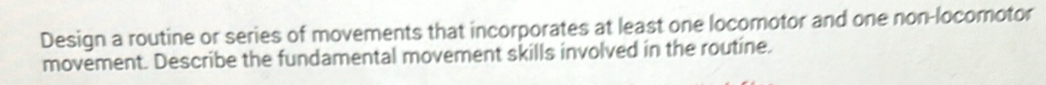 Design a routine or series of movements that incorporates at least one locomotor and one non-locomotor 
movement. Describe the fundamental movement skills involved in the routine.