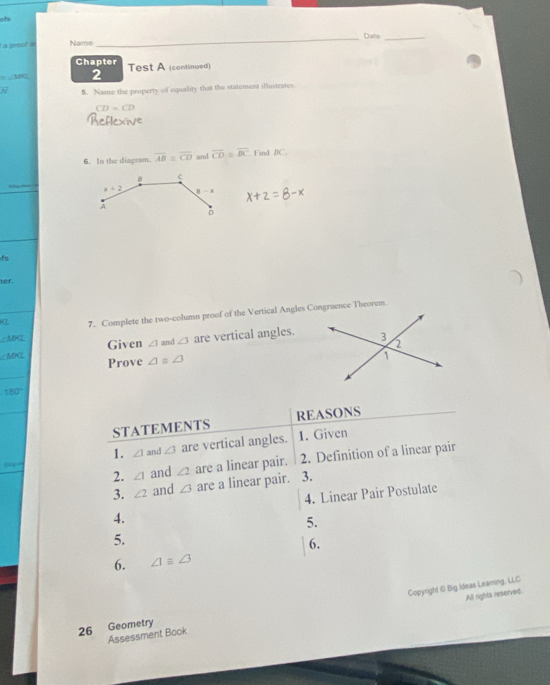 ofs
_Date_
a proof a Name
Chapter Test A (continued)
2
overline N 5. Name the property of equality that the statement illustrates
CD=CD
6. In the diagram. overline AB≌ overline CD and overline CD≌ overline BC Find BC
ts
er.
_
KL
7. Complete the two-column proof of the Vertical Angles Congruence Theorem.
∠ MKL
∠ MPCL and ∠ 3 are vertical angles.
Given ∠ 1
Prove ∠ 1equiv ∠ 3
_
180°
STATEMENTS REASONS
1. ∠ 1 and ∠ 3 are vertical angles. 1. Given
2. ∠ 1 and ∠ 2 are a linear pair. 2. Definition of a linear pair
Cp
3. ∠ 2 and ∠ 3 are a linear pair. 3.
4. Linear Pair Postulate
4.
5.
5.
6.
6. ∠ I≌ ∠ 3
Copyright @ Big Ideas Learning, LLC
All rights reserved:
26 Geometry
Assessment Book