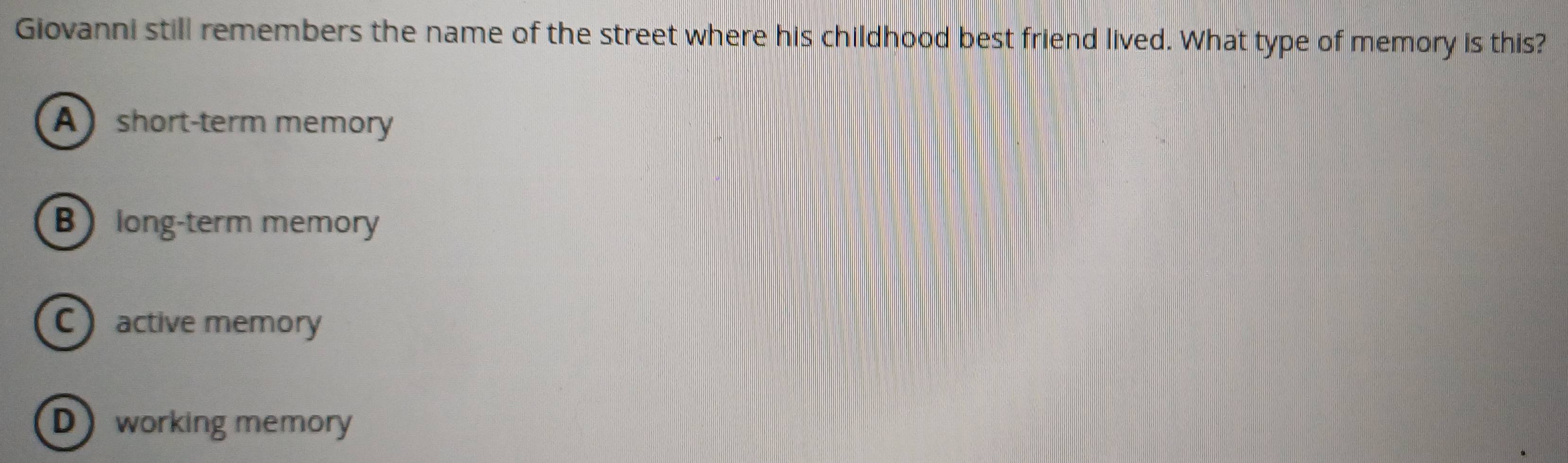 Giovanni still remembers the name of the street where his childhood best friend lived. What type of memory is this?
A short-term memory
B long-term memory
Cactive memory
Dworking memory