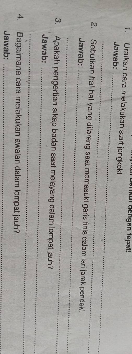 benkut dengan tepat! 
1. Uraikan cara melakukan start jongkok! 
Jawab:_ 
_ 
2. Sebutkan hal-hal yang dilarang saat memasuki garis finis dalam lari jarak pendek! 
Jawab:_ 
_ 
3. Apakah pengertian sikap badan saat melayang dalam lompat jauh? 
Jawab:_ 
_ 
4. Bagaimana cara melakukan awalan dalam lompat jauh? 
Jawab:_