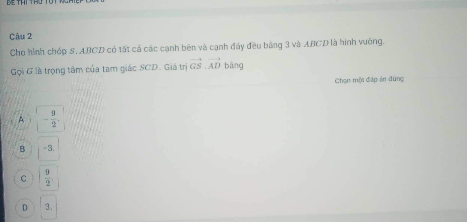 Để Thi thu tút ng
Câu 2
Cho hình chóp S. ABCD có tất cá các cạnh bēn và cạnh đáy đều bằng 3 và ABCD là hình vuông.
Gọi G là trọng tâm của tam giác SCD. Giá trị vector GS.vector AD bằng
Chọn một đáp án đúng
A - 9/2 .
B -3.
C  9/2 .
D 3.