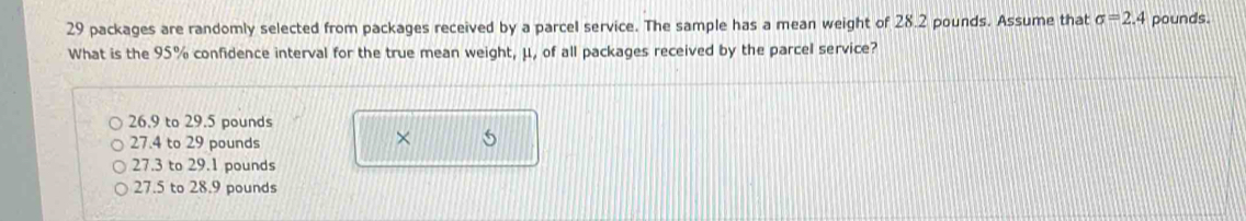 29 packages are randomly selected from packages received by a parcel service. The sample has a mean weight of 28.2 pounds. Assume that sigma =2.4 pounds.
What is the 95% confidence interval for the true mean weight, μ, of all packages received by the parcel service?
26.9 to 29.5 pounds
27.4 to 29 pounds
× 5
27.3 to 29.1 pounds
27.5 to 28.9 pounds