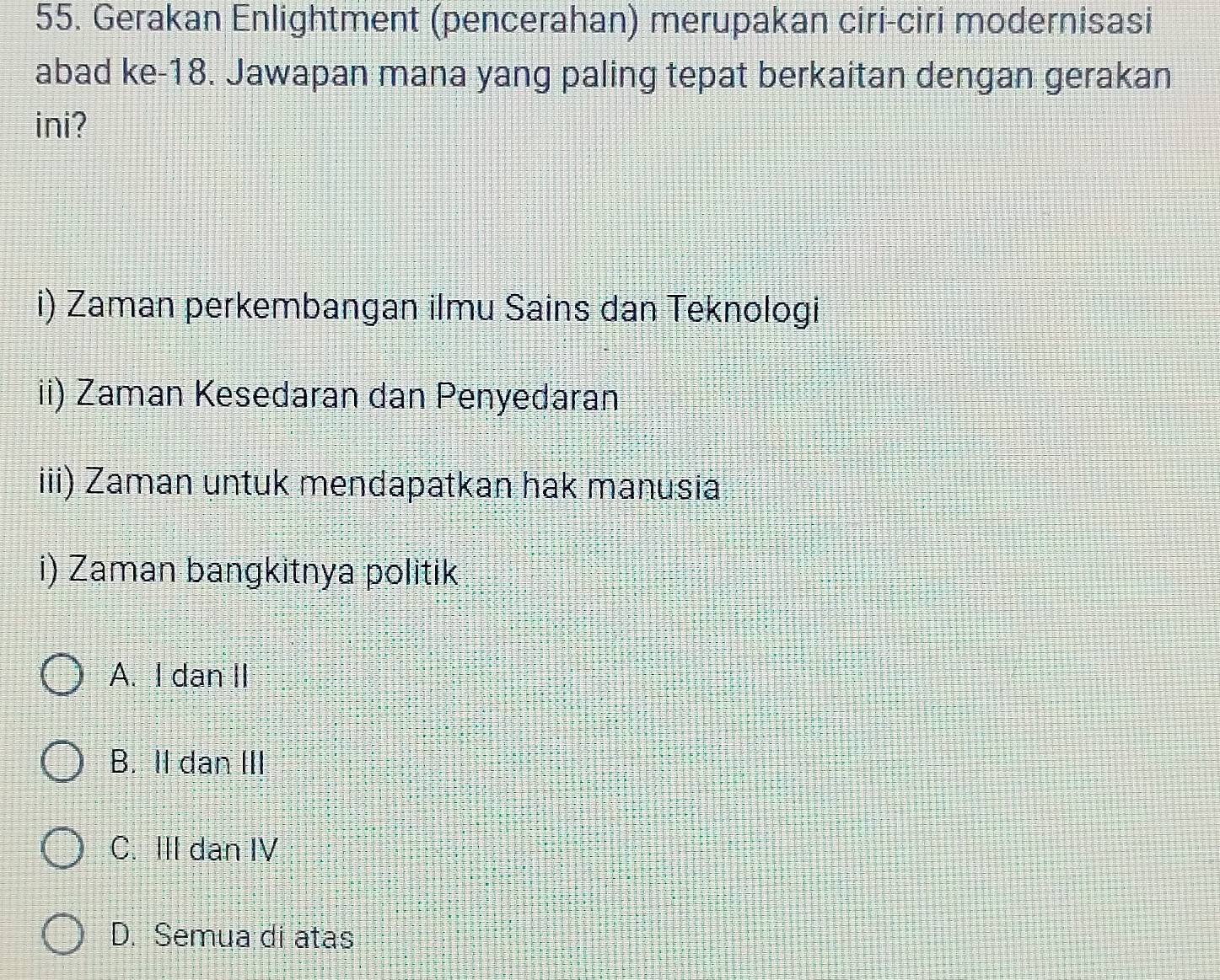 Gerakan Enlightment (pencerahan) merupakan ciri-ciri modernisasi
abad ke- 18. Jawapan mana yang paling tepat berkaitan dengan gerakan
ini?
i) Zaman perkembangan ilmu Sains dan Teknologi
ii) Zaman Kesedaran dan Penyedaran
iii) Zaman untuk mendapatkan hak manusia
i) Zaman bangkitnya politik
A. I dan II
B. II dan III
C. III dan IV
D. Semua di atas