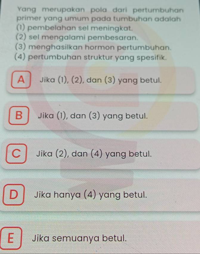 Yang merupakan pola dari pertumbuhan
primer yang umum pada tumbuhan adalah 
(1) pembelahan sel meningkat.
(2) sel mengalami pembesaran.
(3) menghasilkan hormon pertumbuhan.
(4) pertumbuhan struktur yang spesifik.
A Jika (1), (2), dan (3) yang betul.
B Jika (1), dan (3) yang betul.
C Jika (2), dan (4) yang betul.
D Jika hanya (4) yang betul.
E Jika semuanya betul.