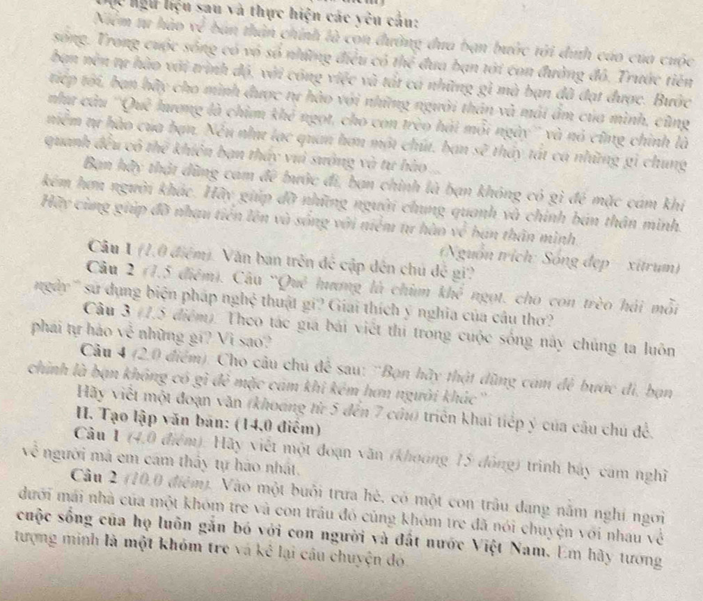 Cc hệu liệu sau và thực hiện các yêu cầu:
Niểm tu hào về bản thân chính là con đường đưa bạn bước tới díh cáo của cuộc
sống. Trong cuộc sống có vó số những điều có thể đua bạn tới con đường đô, Trước tiên
ban nền tự hào với trình độ, với công việc và tắt cá những gì mà bạn đã đạt được. Bước
tiếp tới, ban hãy cho mình được tự hào với những người thân và mái âm của mình, cũng
như câu ''Quê hương là chim khê ngọt, cho con trèo hải mỗi ngày'' và nó cũng chính là
niễm tự hào của bạn. Nếu như lạc quan hơn một chút, bạn sẽ thảy tát ca những gi chung
quanh đều cô thể khiên bạn thấy vuì sưởng và tư hào ...
Bạn hãy thậi đũng cam đê bước đi, bạn chình là bạn không có gì đé mặc cám khi
kém hơn người khác. Hãy giúp đỡ những người chung quanh và chính bán thân minh.
Hãy cùng giúp đỡ nhạu tiến lên và sống với niểm tự hào về bán thân mình.
Câu 1 (1,0 điệm). Văn ban trên để cập dến chủ đế gi?
Nguồn trích: Sóng đẹp - xitrum)
Câu 2 (1.5 điệm). Câu 'Quê hưng là chim a k/x^3 ngọt. cho con trèo hải mỗi
gdy '' su dụng biện pháp nghệ thuật gi? Giai thích ý nghĩa của câu thơ?
Câu 3 (7.5 điểm). Theo tác giá bái viết thị trong cuộc sống này chủng ta luôn
phái tự hào về những gi? Vi sao?
Câu 4 (2.0 điểm): Cho câu chủ để sau: 'Bọn hãy thật đũng cảm đẻ bước đi, bạn
chính là bạn không có gì đẻ mặc cám khi kém hơn người khác ''
Hãy viết một đoạn văn (khoáng từ 5 đến 7 cầu) triển khai tiếp ý của câu chú để.
I. Tạo lập văn bán: (14,0 điểm)
Câu 1 (4,0 điệm): Hãy viết một đoạn văn (khoảng 15 đông) trình bảy cam nghĩ
về người mả em cám thấy tự háo nhất.
Câu 2 (10,0 điệm). Vào một buổi trưa hé, có một con trâu đang nằm nghi ngơi
dưới mái nhà của một khóm tre và con trâu đó củng khóm tre đã nói chuyện với nhau về
cuộc sống của họ luôn gắn bó với con người và đất nước Việt Nam. Em hãy tướng
tượng minh là một khóm tre và kê lại câu chuyện đó