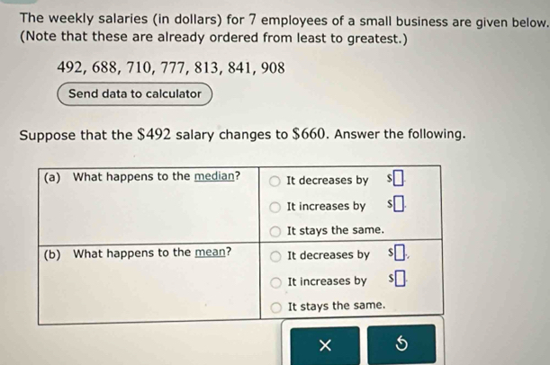 The weekly salaries (in dollars) for 7 employees of a small business are given below. 
(Note that these are already ordered from least to greatest.)
492, 688, 710, 777, 813, 841, 908
Send data to calculator 
Suppose that the $492 salary changes to $660. Answer the following. 
×