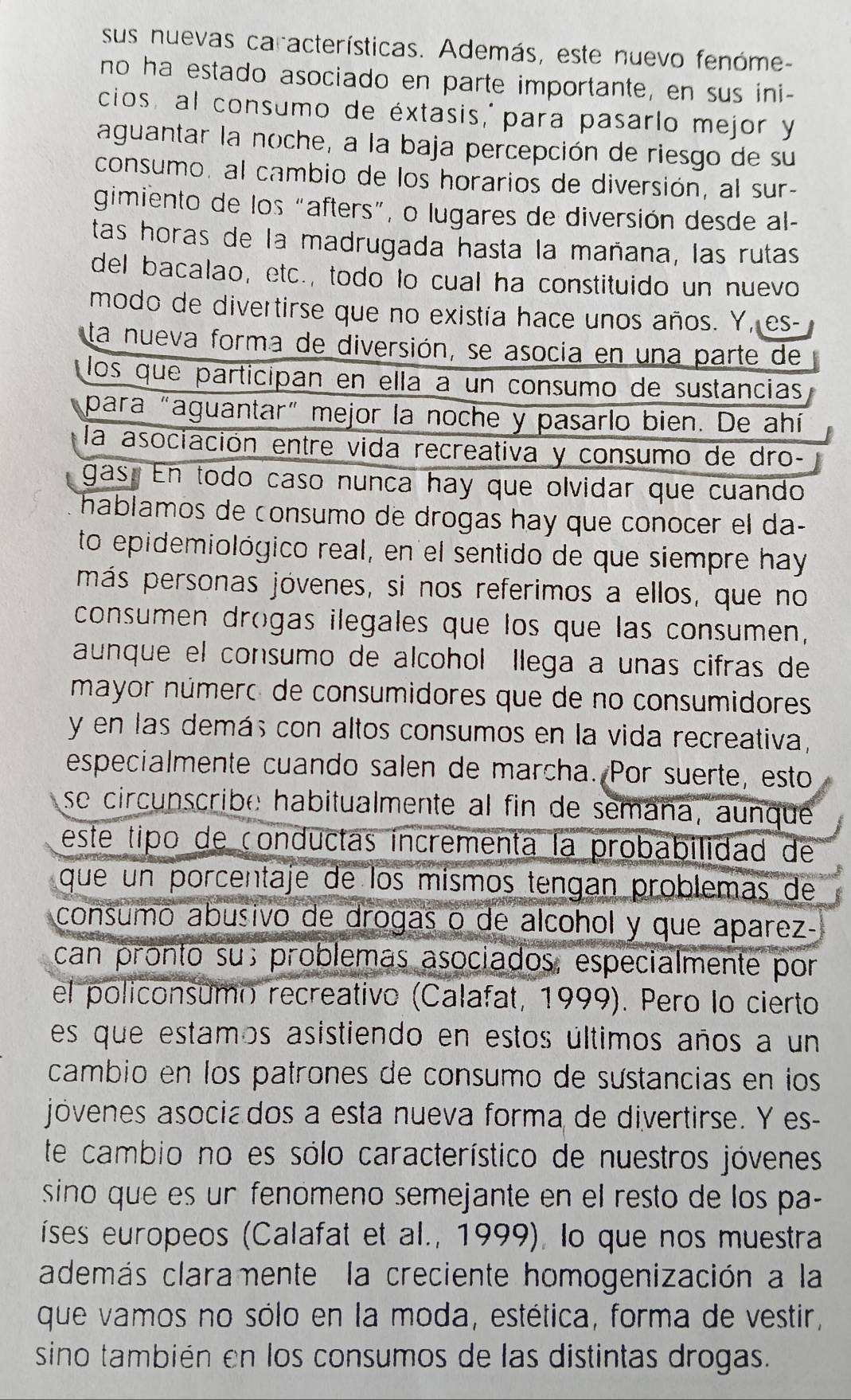 sus nuevas características. Además, este nuevo fenóme-
no ha estado asociado en parte importante, en sus ini-
cios, al consumo de éxtasis, para pasarlo mejor y
aguantar la noche, a la baja percepción de riesgo de su
consumo, al cambio de los horarios de diversión, al sur-
gimiento de los “afters”, o lugares de diversión desde al-
tas horas de la madrugada hasta la mañana, las rutas
del bacalao, etc., todo lo cual ha constituido un nuevo
modo de divertirse que no existía hace unos años. Y, es-
ta nueva forma de diversión, se asocia en una parte de
los que participan en ella a un consumo de sustancias
para "aguantar" mejor la noche y pasarlo bien. De ahí
la asociación entre vida recreativa y consumo de dro-
gas. En todo caso nunca hay que olvidar que cuando
hablamos de consumo de drogas hay que conocer el da-
to epidemiológico real, en el sentido de que siempre hay
más personas jóvenes, si nos referimos a ellos, que no
consumen drogas ilegales que los que las consumen,
aunque el consumo de alcohol llega a unas cifras de
mayor número de consumidores que de no consumidores
y en las demás con altos consumos en la vida recreativa,
especialmente cuando salen de marcha. Por suerte, esto
se circunscribe habitualmente al fin de semaña, aunque
este tipo de conductas incrementa la probabilidad de
que un porcentaje de los mismos tengan problemas de
consumo abusivo de drogas o de alcohol y que aparez-
can pronto su; problemás asociados, especialmente por
el policonsumo recreativo (Calafat, 1999). Pero lo cierto
es que estamos asistiendo en estos últimos años a un
cambio en los patrones de consumo de sustancias en los
jóvenes asociados a esta nueva forma de divertirse. Y es-
te cambio no es sólo característico de nuestros jóvenes
sino que es ur fenomeno semejante en el resto de los pa-
íses europeos (Calafat et al., 1999), lo que nos muestra
además claramente la creciente homogenización a la
que vamos no sólo en la moda, estética, forma de vestir,
sino también en los consumos de las distintas drogas.