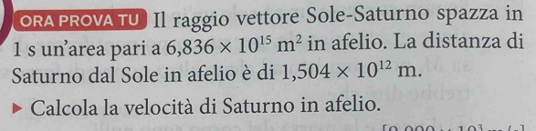 ORAPROVA TU Il raggio vettore Sole-Saturno spazza in 
1 s unarea pari a 6,836* 10^(15)m^2 in afelio. La distanza di 
Saturno dal Sole in afelio è di 1,504* 10^(12)m. 
Calcola la velocità di Saturno in afelio.