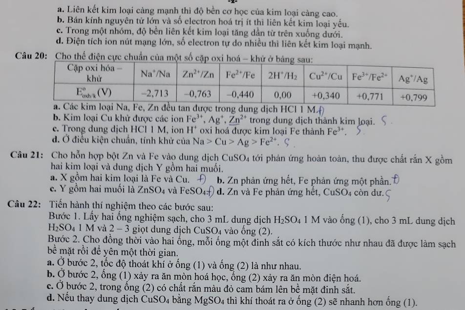 a. Liên kết kim loại càng mạnh thì độ bền cơ học của kim loại càng cao.
b. Bán kính nguyên tử lớn và số electron hoá trị ít thì liên kết kim loại yếu.
c. Trong một nhóm, độ bền liên kết kim loại tăng dần từ trên xuống dưới.
d. Điện tích ion nút mạng lớn, số electron tự do nhiều thì liên kết kim loại mạnh.
Câu 20: Cho thế điện cực chuẩn của một số cặp oxi hoá - khử
ợc trong dung dịch HCl 1 M.
b. Kim loại Cu khử được các ion Fe^(3+),Ag^+,Zn^(2+) trong dung dịch thành kim loại.
c. Trong dung dịch HCl 1 M, ion H^+ oxi hoá được kim loại Fe thành Fe^(3+).
d. Ở điều kiện chuẩn, tính khử của Na>Cu>Ag>Fe^(2+)
Câu 21: Cho hỗn hợp bột Zn và Fe vào dung dịch C uSO_4 tới phản ứng hoàn toàn, thu được chất rắn X gồm
hai kim loại và dung dịch Y gồm hai muối.
a. X gồm hai kim loại là Fe và Cu. Đ b. Zn phản ứng hết, Fe phản ứng một phần.
c. Y gồm hai muối là ZnSO_4 và FeSO_4 d. Zn và Fe phản ứng hết, CuSO4 còn dư.
Câu 22: Tiến hành thí nghiệm theo các bước sau:
Bước 1. Lấy hai ống nghiệm sạch, cho 3 mL dung dịch H_2SO_4 1 M vào ống (1), cho 3 mL dung dịch
H_2SO_4 1 M và 2 - 3 giọt dung dịch C uSO_4 vào ng (2).
Bước 2. Cho đồng thời vào hai ống, mỗi ống một đinh sắt có kích thước như nhau đã được làm sạch
bề mặt rồi để yên một thời gian.
a. Ở bước 2, tốc độ thoát khí ở ống (1) và ống (2) là như nhau.
b. Ở bước 2, ống (1) xảy ra ăn mòn hoá học, ống (2) xảy ra ăn mòn điện hoá.
c. Ở bước 2, trong ống (2) có chất rắn màu đỏ cam bám lên bề mặt đinh sắt.
d. Nếu thay dung dịch CuSO4 bằng MgSO_4 thì khí thoát ra ở ống (2) sẽ nhanh hơn ổng (1).