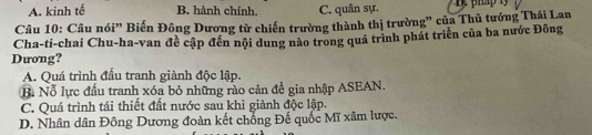 A. kinh tế B. hành chính. C. quân sự.
Câu 10: Câu nói” Biến Đông Dương từ chiến trường thành thị trường” của Thủ tướng Thái Lan
Cha-ti-chai Chu-ha-van đề cập đến nội dung nào trong quá trình phát triển của ba nước Đông
Dưong?
A. Quá trình đầu tranh giành độc lập.
B Nỗ lực đấu tranh xóa bỏ những rào cản đề gia nhập ASEAN.
C. Quá trình tái thiết đất nước sau khi giành độc lập.
D. Nhân dân Đông Dương đoàn kết chống Đế quốc Mĩ xâm lược.